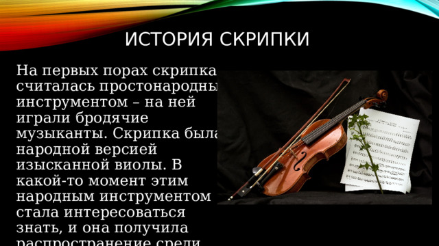 История скрипки На первых порах скрипка считалась простонародным инструментом – на ней играли бродячие музыканты. Скрипка была народной версией изысканной виолы. В какой-то момент этим народным инструментом стала интересоваться знать, и она получила распространение среди культурных слоев населения. 