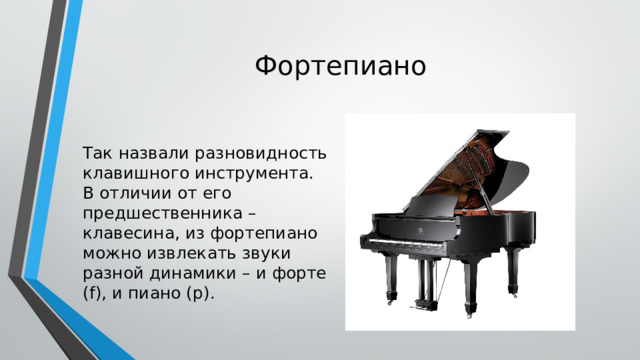 Фортепиано Так назвали разновидность клавишного инструмента. В отличии от его предшественника – клавесина, из фортепиано можно извлекать звуки разной динамики – и форте (f), и пиано (р). 