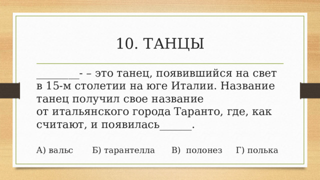 10. ТАНЦЫ ________-  – это танец, появившийся на свет в 15-м столетии на юге Италии. Название танец получил свое название от итальянского города Таранто, где, как считают, и появилась______. А) вальс       Б) тарантелла      В)  полонез     Г) полька 