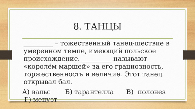 8. ТАНЦЫ _________ – тожественный танец-шествие в умеренном темпе, имеющий польское происхождение. _________ называют «королём маршей» за его грациозность, торжественность и величие. Этот танец открывал бал. А) вальс       Б) тарантелла      В)  полонез     Г) менуэт 