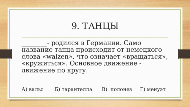 9. ТАНЦЫ ________- родился в Германии. Само название танца происходит от немецкого слова «walzen», что означает «вращаться», «кружиться». Основное движение - движение по кругу. А) вальс       Б) тарантелла      В)  полонез     Г) менуэт 