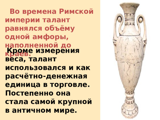  Во времена Римской империи талант равнялся объёму одной амфоры, наполненной до краёв.    Кроме измерения веса, талант использовался и как расчётно-денежная единица в торговле. Постепенно она стала самой крупной в античном мире.  