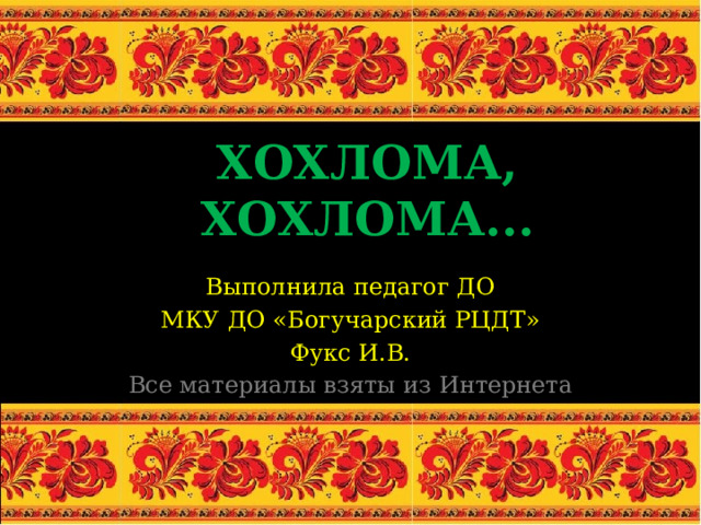 ХОХЛОМА, ХОХЛОМА... Выполнила педагог ДО МКУ ДО «Богучарский РЦДТ» Фукс И.В. Все материалы взяты из Интернета 