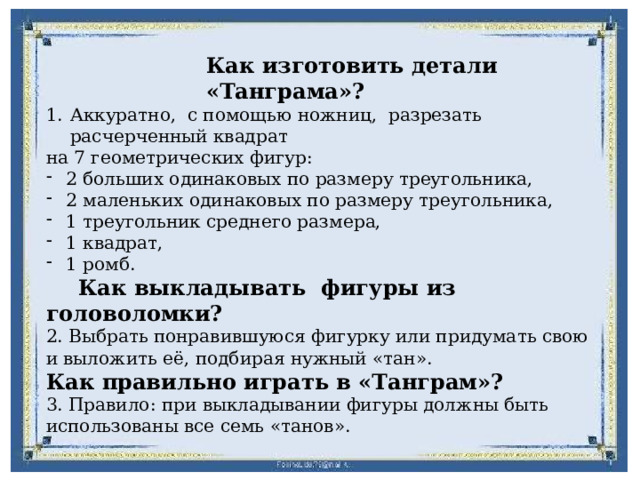 Как изготовить детали «Танграма»? Аккуратно, с помощью ножниц, разрезать расчерченный квадрат на 7 геометрических фигур: 2 больших одинаковых по размеру треугольника, 2 маленьких одинаковых по размеру треугольника, 1 треугольник среднего размера, 1 квадрат, 1 ромб.  Как выкладывать фигуры из головоломки? 2. Выбрать понравившуюся фигурку или придумать свою и выложить её, подбирая нужный «тан». Как правильно играть в «Танграм»? 3. Правило: при выкладывании фигуры должны быть использованы все семь «танов». 