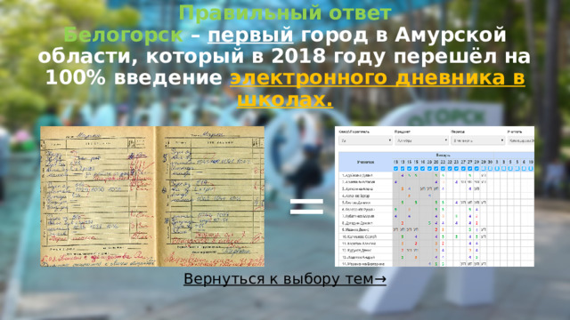 Правильный ответ  Белогорск – первый город в Амурской области, который в 2018 году перешёл на 100% введение электронного дневника в школах.   = Вернуться к выбору тем→  