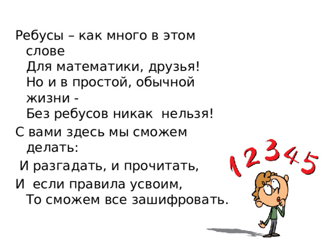 Ребусы – как много в этом слове  Для математики, друзья!  Но и в простой, обычной жизни -  Без ребусов никак нельзя! С вами здесь мы сможем делать:  И разгадать, и прочитать, И если правила усвоим,  То сможем все зашифровать. 