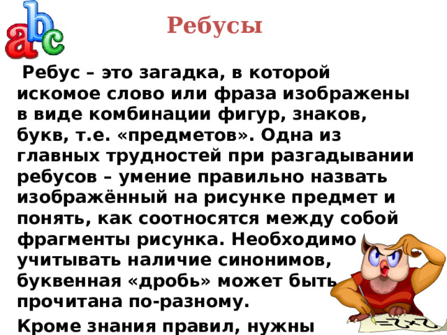 Ребусы    Ребус – это загадка, в которой искомое слово или фраза изображены в виде комбинации фигур, знаков, букв, т.е. «предметов».  Одна из главных трудностей при разгадывании ребусов – умение правильно назвать изображённый на рисунке предмет и понять, как соотносятся между собой фрагменты рисунка. Необходимо учитывать наличие синонимов, буквенная «дробь» может быть прочитана по-разному. Кроме знания правил, нужны еще смекалка и логика. 