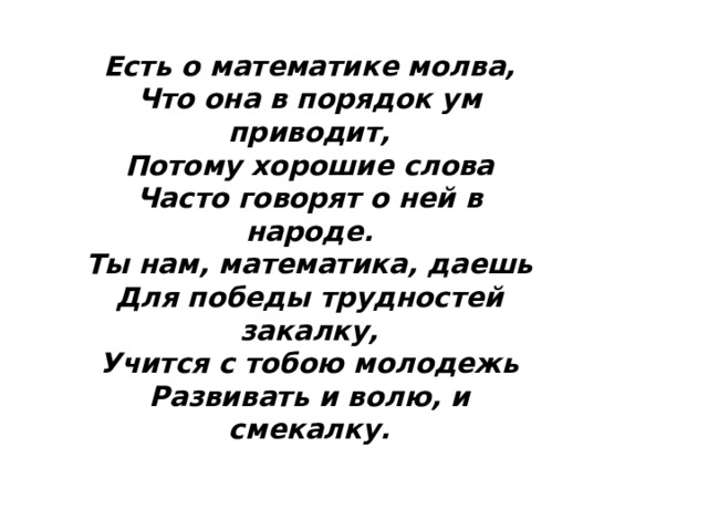 Есть о математике молва, Что она в порядок ум приводит, Потому хорошие слова Часто говорят о ней в народе. Ты нам, математика, даешь Для победы трудностей закалку, Учится с тобою молодежь Развивать и волю, и смекалку. 