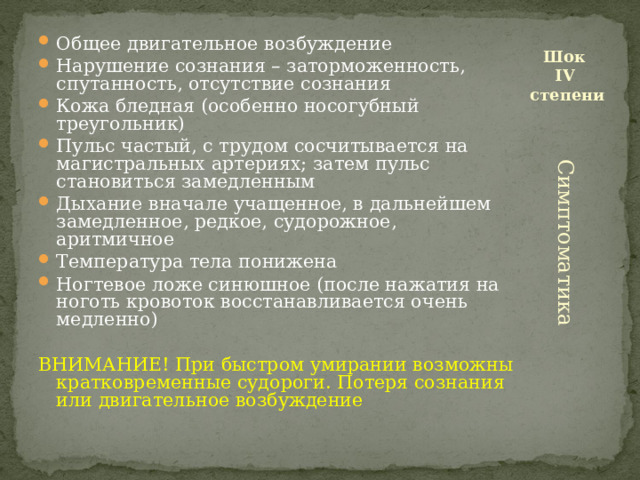 Общее двигательное возбуждение Нарушение сознания – заторможенность, спутанность, отсутствие сознания Кожа бледная (особенно носогубный треугольник) Пульс частый, с трудом сосчитывается на магистральных артериях; затем пульс становиться замедленным Дыхание вначале учащенное, в дальнейшем замедленное, редкое, судорожное, аритмичное Температура тела понижена Ногтевое ложе синюшное (после нажатия на ноготь кровоток восстанавливается очень медленно) Шок  IV  степени ВНИМАНИЕ! При быстром умирании возможны кратковременные судороги. Потеря сознания или двигательное возбуждение Симптоматика 