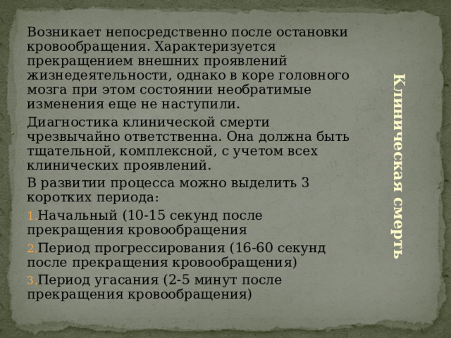 Возникает непосредственно после остановки кровообращения. Характеризуется прекращением внешних проявлений жизнедеятельности, однако в коре головного мозга при этом состоянии необратимые изменения еще не наступили. Диагностика клинической смерти чрезвычайно ответственна. Она должна быть тщательной, комплексной, с учетом всех клинических проявлений. В развитии процесса можно выделить 3 коротких периода: Начальный (10-15 секунд после прекращения кровообращения Период прогрессирования (16-60 секунд после прекращения кровообращения) Период угасания (2-5 минут после прекращения кровообращения) Клиническая смерть 