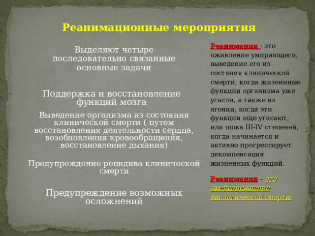 Реанимационные мероприятия Реанимация - это оживление умирающего, выведение его из состяния клинической смерти, когда жизеннные функции организма уже угасли, а также из агонии, когда эти функции еще угасают, или шока III-IV степеней, когда начинается и активно прогрессирует декомпенсация жизненных функций. Реанимация – это предупреждение биологической смерти. Выделяют четыре последовательно связанные основные задачи Поддержка и восстановление функций мозга Выведение организма из состояния клинической смерти ( путем восстановления деятельности сердца, возобновления кровообращения, восстановление дыхания) Предупреждение рецидива клинической смерти Предупреждение возможных осложнений 