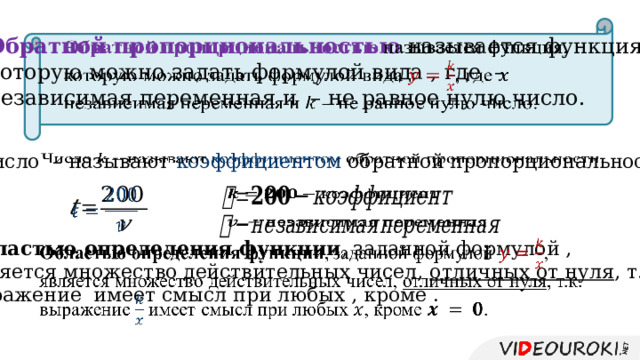 Обратной пропорциональностью называется функция,   которую можно задать формулой вида , где – независимая переменная и – не равное нулю число. Число – называют коэффициентом обратной пропорциональности.         Областью определения функции , заданной формулой ,   является множество действительных чисел, отличных от нуля , т.к. выражение имеет смысл при любых , кроме . 