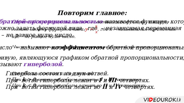 Повторим главное: Обратной пропорциональностью называется функция, которую   можно задать формулой вида , где – независимая переменная и – не равное нулю число. Число – называют коэффициентом обратной пропорциональности.   Кривую, являющуюся графиком обратной пропорциональности, называют гиперболой . Гипербола состоит из двух ветвей.   При ветви гиперболы лежат в I и III четвертях. При ветви гиперболы лежат во II и IV четвертях. 