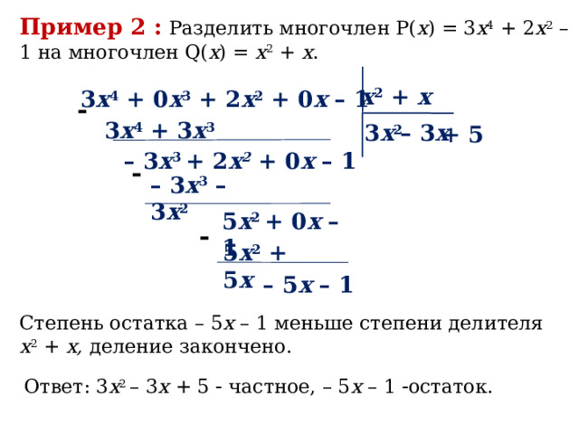 Пример 2 :  Разделить многочлен P( x ) = 3 x 4 + 2 x 2 – 1 на многочлен Q( x ) = x 2 + x . x 2 + x 3 x 4 + 0 х 3 + 2 x 2 + 0 х – 1  3 x 4 + 3 x 3 3 x 2 – 3 х + 5 – 3 x 3 + 2 х 2 + 0 х – 1  – 3 x 3 – 3 x 2 5 x 2 + 0 х – 1  5 x 2 + 5 x – 5 x – 1  Степень остатка – 5 x – 1 меньше степени делителя x 2 + x, деление закончено. Ответ: 3 x 2 – 3 х + 5  частное, – 5 x – 1  остаток. 