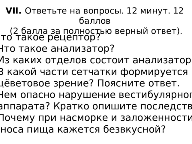 VII. Ответьте на вопросы. 12 минут. 12 баллов  (2 балла за полностью верный ответ). 1.Что такое рецептор? 2. Что такое анализатор? 3. Из каких отделов состоит анализатор? 4. В какой части сетчатки формируется  цёветовое зрение? Поясните ответ. 5. Чем опасно нарушение вестибулярного  аппарата? Кратко опишите последствия. 6. Почему при насморке и заложенности  носа пища кажется безвкусной? 