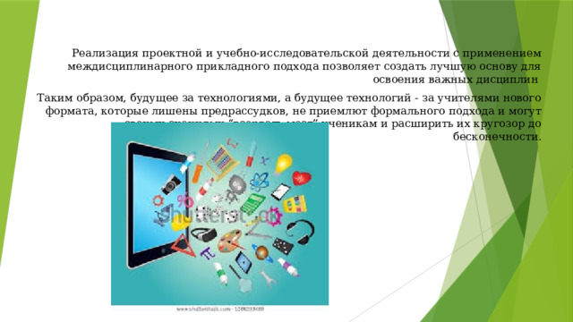 Реализация проектной и учебно-исследовательской деятельности с применением междисциплинарного прикладного подхода позволяет создать лучшую основу для освоения важных дисциплин  Таким образом, будущее за технологиями, а будущее технологий - за учителями нового формата, которые лишены предрассудков, не приемлют формального подхода и могут своими знаниями “взорвать мозг” ученикам и расширить их кругозор до бесконечности. 