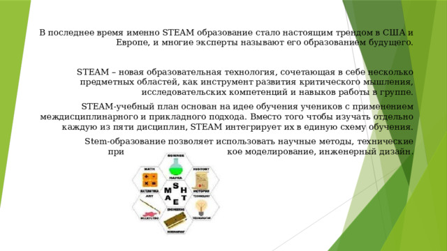 В последнее время именно STEAM образование стало настоящим трендом в США и Европе, и многие эксперты называют его образованием будущего. STEAM – новая образовательная технология, сочетающая в себе несколько предметных областей, как инструмент развития критического мышления, исследовательских компетенций и навыков работы в группе. STEAM-учебный план основан на идее обучения учеников с применением междисциплинарного и прикладного подхода. Вместо того чтобы изучать отдельно каждую из пяти дисциплин, STEAM интегрирует их в единую схему обучения. Stem-образование позволяет использовать научные методы, технические приложения, математическое моделирование, инженерный дизайн . 
