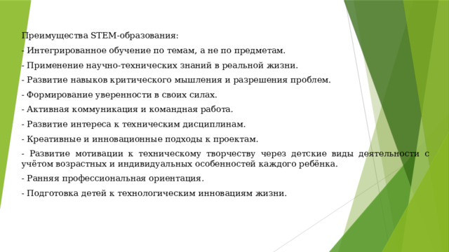 Преимущества STEM-образования: - Интегрированное обучение по темам, а не по предметам. - Применение научно-технических знаний в реальной жизни. - Развитие навыков критического мышления и разрешения проблем. - Формирование уверенности в своих силах. - Активная коммуникация и командная работа. - Развитие интереса к техническим дисциплинам. - Креативные и инновационные подходы к проектам. - Развитие мотивации к техническому творчеству через детские виды деятельности с учётом возрастных и индивидуальных особенностей каждого ребёнка. - Ранняя профессиональная ориентация. - Подготовка детей к технологическим инновациям жизни. 
