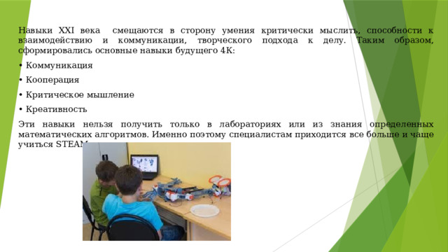Навыки XXI века смещаются в сторону умения критически мыслить, способности к взаимодействию и коммуникации, творческого подхода к делу. Таким образом, сформировались основные навыки будущего 4К:  •  Коммуникация  •  Кооперация  •  Критическое мышление  •  Креативность  Эти навыки нельзя получить только в лабораториях или из знания определенных математических алгоритмов. Именно поэтому специалистам приходится все больше и чаще учиться STEAM-дисциплинам.  