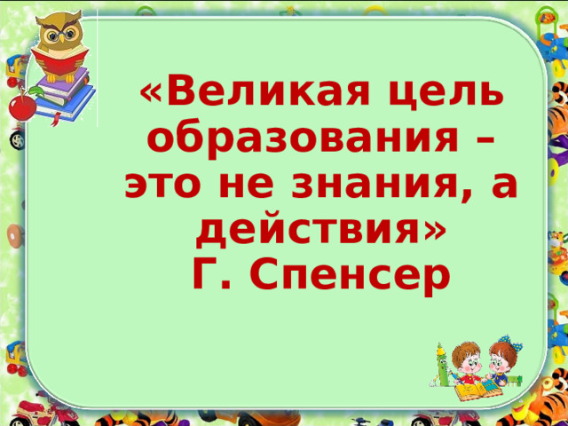 «Великая цель образования – это не знания, а действия»  Г. Спенсер   