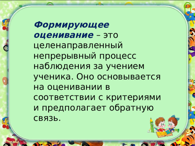 Формирующее оценивание – это целенаправленный непрерывный процесс наблюдения за учением ученика. Оно основывается на оценивании в соответствии с критериями и предполагает обратную связь. 