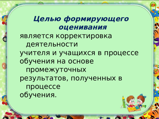Целью формирующего оценивания является корректировка деятельности учителя и учащихся в процессе обучения на основе промежуточных результатов, полученных в процессе обучения. 