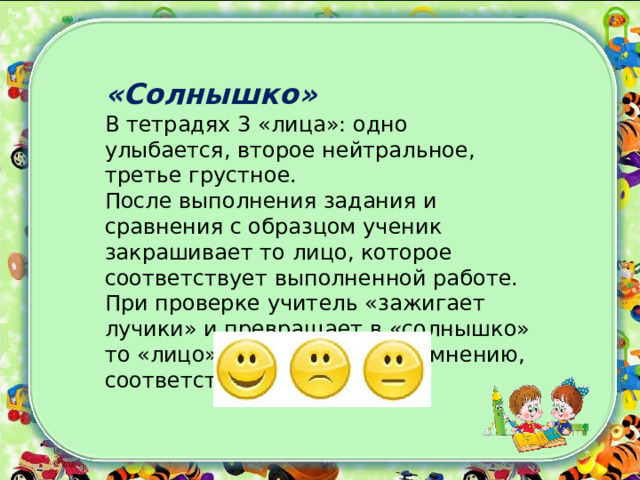  «Солнышко»   В тетрадях 3 «лица»: одно улыбается, второе нейтральное, третье грустное. После выполнения задания и сравнения с образцом ученик закрашивает то лицо, которое соответствует выполненной работе. При проверке учитель «зажигает лучики» и превращает в «солнышко» то «лицо», которому, по его мнению, соответствует работа.    