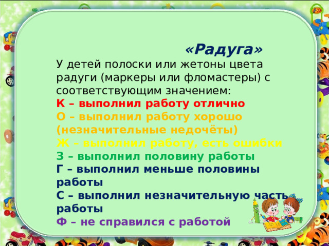  «Радуга»   У детей полоски или жетоны цвета радуги (маркеры или фломастеры) с соответствующим значением:   К – выполнил работу отлично   О – выполнил работу хорошо (незначительные недочёты)   Ж – выполнил работу, есть ошибки   З – выполнил половину работы   Г – выполнил меньше половины работы   С – выполнил незначительную часть работы    Ф – не справился с работой    