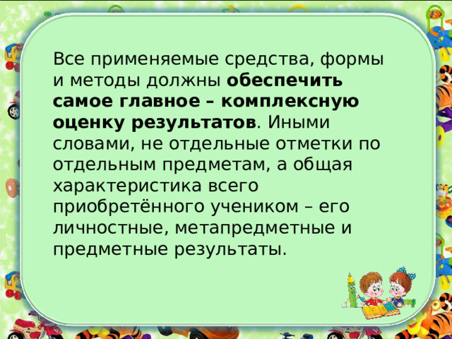Все применяемые средства, формы и методы должны обеспечить самое главное – комплексную оценку результатов . Иными словами, не отдельные отметки по отдельным предметам, а общая характеристика всего приобретённого учеником – его личностные, метапредметные и предметные результаты. 