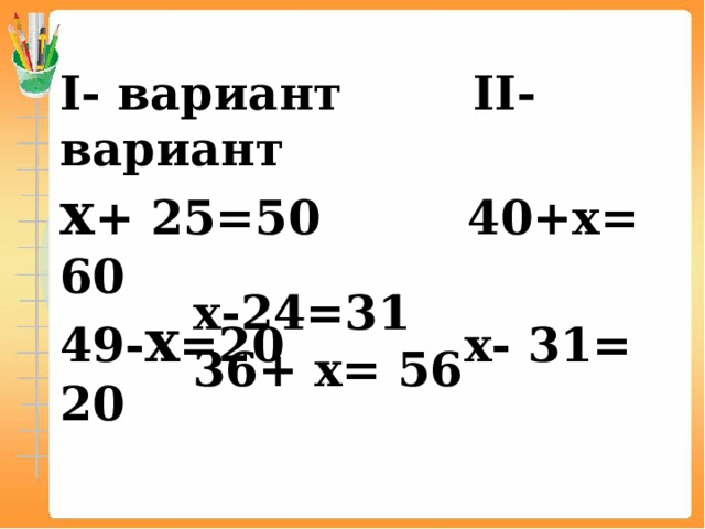I- вариант II- вариант х + 25=50 40+х= 60 49- х =20 х- 31= 20 х-24=31 36+ х= 56 