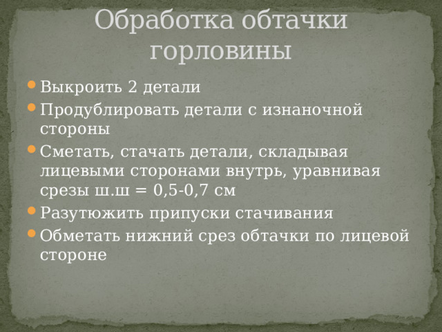 Обработка обтачки горловины Выкроить 2 детали Продублировать детали с изнаночной стороны Сметать, стачать детали, складывая лицевыми сторонами внутрь, уравнивая срезы ш.ш = 0,5-0,7 см Разутюжить припуски стачивания Обметать нижний срез обтачки по лицевой стороне 