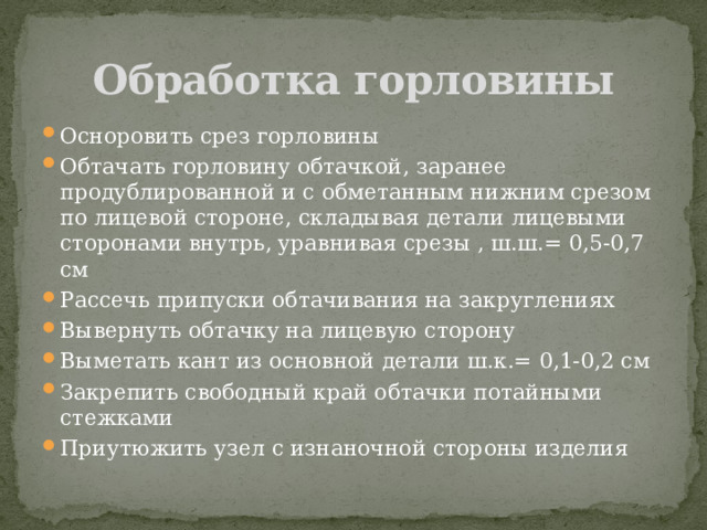 Обработка горловины Осноровить срез горловины Обтачать горловину обтачкой, заранее продублированной и с обметанным нижним срезом по лицевой стороне, складывая детали лицевыми сторонами внутрь, уравнивая срезы , ш.ш.= 0,5-0,7 см Рассечь припуски обтачивания на закруглениях Вывернуть обтачку на лицевую сторону Выметать кант из основной детали ш.к.= 0,1-0,2 см Закрепить свободный край обтачки потайными стежками Приутюжить узел с изнаночной стороны изделия 