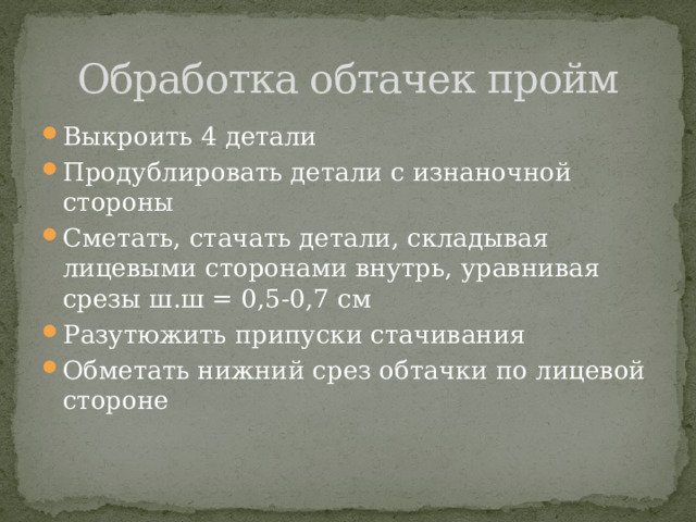 Обработка обтачек пройм Выкроить 4 детали Продублировать детали с изнаночной стороны Сметать, стачать детали, складывая лицевыми сторонами внутрь, уравнивая срезы ш.ш = 0,5-0,7 см Разутюжить припуски стачивания Обметать нижний срез обтачки по лицевой стороне 