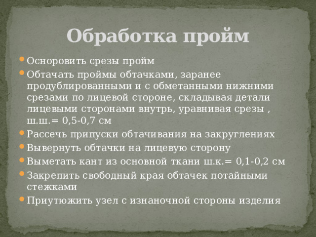 Обработка пройм Осноровить срезы пройм Обтачать проймы обтачками, заранее продублированными и с обметанными нижними срезами по лицевой стороне, складывая детали лицевыми сторонами внутрь, уравнивая срезы , ш.ш.= 0,5-0,7 см Рассечь припуски обтачивания на закруглениях Вывернуть обтачки на лицевую сторону Выметать кант из основной ткани ш.к.= 0,1-0,2 см Закрепить свободный края обтачек потайными стежками  Приутюжить узел с изнаночной стороны изделия 