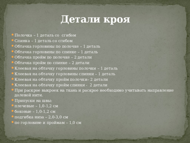  Детали кроя Полочка – 1 деталь со сгибом Спинка – 1 деталь со сгибом Обтачка горловины по полочке – 1 деталь Обтачка горловины по спинке – 1 деталь Обтачка пройм по полочке – 2 детали Обтачка пройм по спинке – 2 детали Клеевая на обтачку горловины полочки – 1 деталь Клеевая на обтачку горловины спинки – 1 деталь Клеевая на обтачку пройм полочки– 2 детали Клеевая на обтачку пройм спинки - 2 детали При раскрое выкроек на ткань и раскрое необходимо учитывать направление долевой нити. Припуски на швы: плечевые – 1,0-1,2 см боковые – 1,0-1,2 см подгибка низа – 2,0-3,0 см по горловине и проймам – 1,0 см 