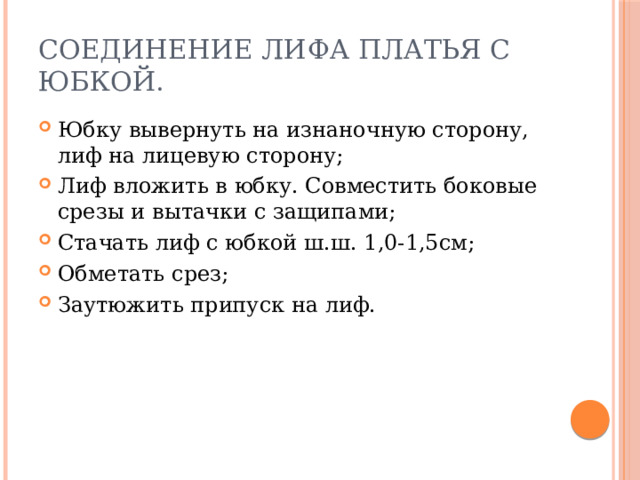 Соединение лифа платья с юбкой. Юбку вывернуть на изнаночную сторону, лиф на лицевую сторону; Лиф вложить в юбку. Совместить боковые срезы и вытачки с защипами; Стачать лиф с юбкой ш.ш. 1,0-1,5см; Обметать срез; Заутюжить припуск на лиф. 