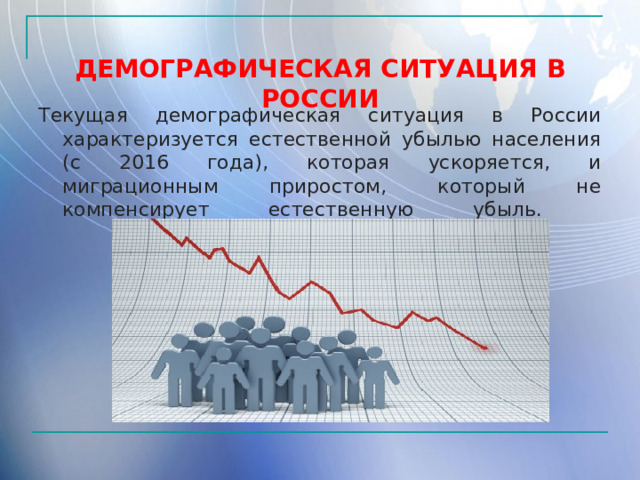  ДЕМОГРАФИЧЕСКАЯ СИТУАЦИЯ В РОССИИ Текущая демографическая ситуация в России характеризуется естественной убылью населения (с 2016 года), которая ускоряется, и миграционным приростом, который не компенсирует естественную убыль.     