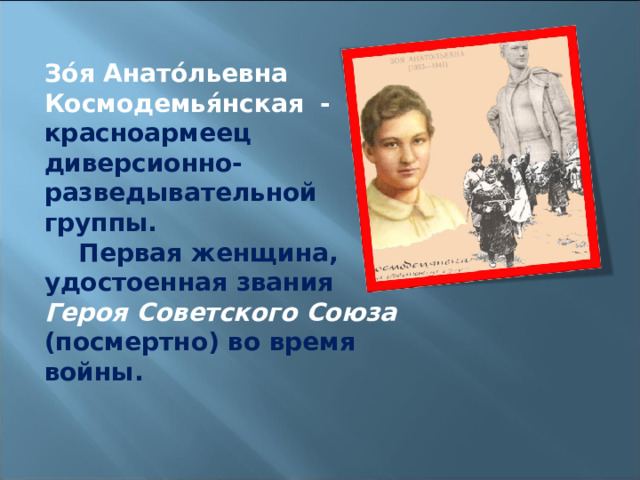 Зо́я Анато́льевна Космодемья́нская  - красноармеец диверсионно-разведывательной группы.     Первая женщина, удостоенная звания Героя Советского Союза (посмертно) во время войны. 