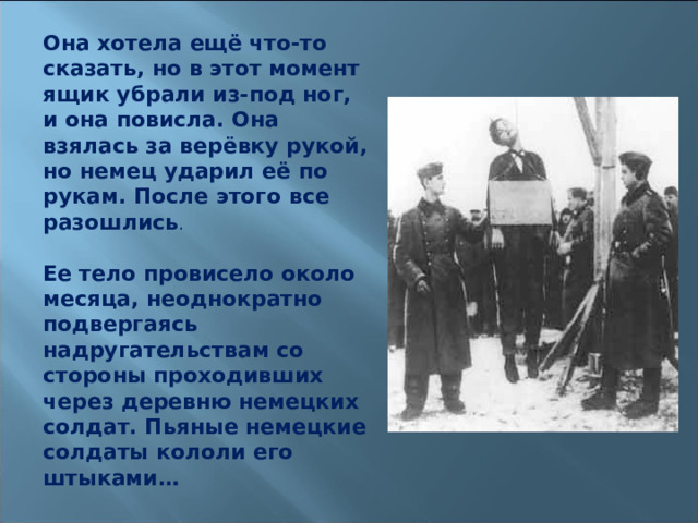Она хотела ещё что-то сказать, но в этот момент ящик убрали из-под ног, и она повисла. Она взялась за верёвку рукой, но немец ударил её по рукам. После этого все разошлись .   Ее тело провисело около месяца, неоднократно подвергаясь надругательствам со стороны проходивших через деревню немецких солдат. Пьяные немецкие солдаты кололи его штыками…  