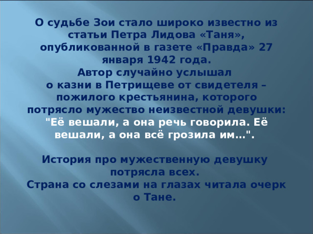 О судьбе Зои стало широко известно из статьи Петра Лидова «Таня», опубликованной в газете «Правда» 27 января 1942 года. Автор случайно услышал о казни в Петрищеве от свидетеля – пожилого крестьянина, которого потрясло мужество неизвестной девушки: 