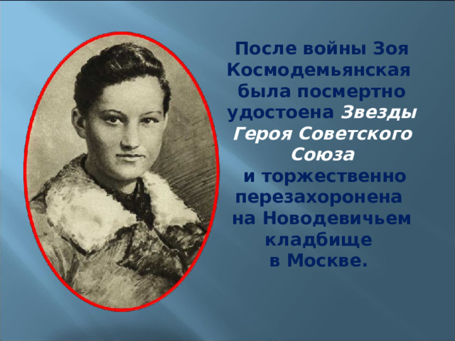 После войны Зоя Космодемьянская была посмертно удостоена Звезды Героя Советского Союза  и торжественно перезахоронена на Новодевичьем кладбище в Москве. 