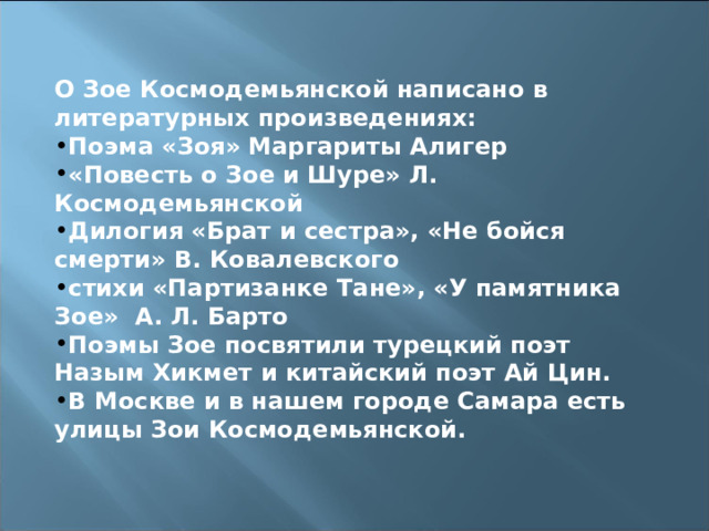 О Зое Космодемьянской написано в литературных произведениях: Поэма «Зоя» Маргариты Алигер «Повесть о Зое и Шуре» Л. Космодемьянской Дилогия «Брат и сестра», «Не бойся смерти» В. Ковалевского стихи «Партизанке Тане», «У памятника Зое» А. Л. Барто Поэмы Зое посвятили турецкий поэт Назым Хикмет и китайский поэт Ай Цин. В Москве и в нашем городе Самара есть улицы Зои Космодемьянской. 