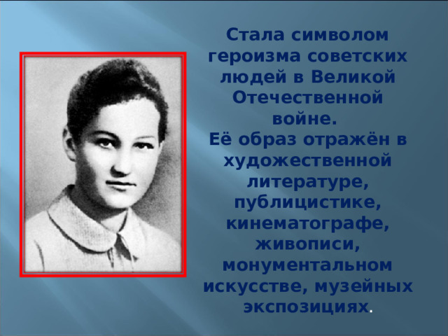 Стала символом героизма советских людей в Великой Отечественной войне. Её образ отражён в художественной литературе, публицистике, кинематографе, живописи, монументальном искусстве, музейных экспозициях . 