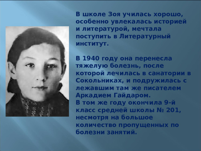 В школе Зоя училась хорошо, особенно увлекалась историей и литературой, мечтала поступить в Литературный институт.  В 1940 году она перенесла тяжелую болезнь, после которой лечилась в санатории в Сокольниках, и подружилась с лежавшим там же писателем Аркадием Гайдаром. В том же году окончила 9-й класс средней школы № 201, несмотря на большое количество пропущенных по болезни занятий. 