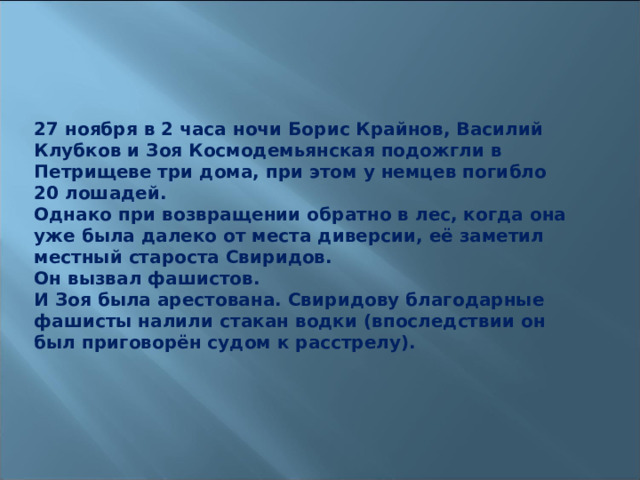 27 ноября в 2 часа ночи Борис Крайнов, Василий Клубков и Зоя Космодемьянская подожгли в Петрищеве три дома, при этом у немцев погибло 20 лошадей. Однако при возвращении обратно в лес, когда она уже была далеко от места диверсии, её заметил местный староста Свиридов. Он вызвал фашистов. И Зоя была арестована. Свиридову благодарные фашисты налили стакан водки (впоследствии он был приговорён судом к расстрелу). 