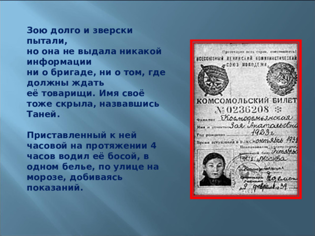 Зою долго и зверски пытали, но она не выдала никакой информации ни о бригаде, ни о том, где должны ждать её товарищи. Имя своё тоже скрыла, назвавшись Таней.  Приставленный к ней часовой на протяжении 4 часов водил её босой, в одном белье, по улице на морозе, добиваясь показаний.  
