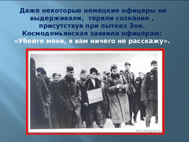 Даже некоторые немецкие офицеры не выдерживали, теряли сознание , присутствуя при пытках Зои. Космодемьянская заявила офицерам: «Убейте меня, я вам ничего не расскажу».  