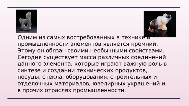 Одним из самых востребованных в технике и промышленности элементов является кремний. Этому он обязан своими необычными свойствами. Сегодня существует масса различных соединений данного элемента, которые играют важную роль в синтезе и создании технических продуктов, посуды, стекла, оборудования, строительных и отделочных материалов, ювелирных украшений и в прочих отраслях промышленности. 