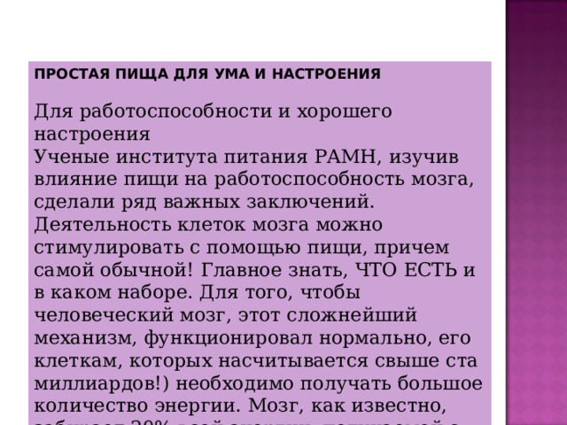 ПРОСТАЯ ПИЩА ДЛЯ УМА И НАСТРОЕНИЯ Для работоспособности и хорошего настроения  Ученые института питания РАМН, изучив влияние пищи на работоспособность мозга, сделали ряд важных заключений. Деятельность клеток мозга можно стимулировать с помощью пищи, причем самой обычной! Главное знать, ЧТО ЕСТЬ и в каком наборе. Для того, чтобы человеческий мозг, этот сложнейший механизм, функционировал нормально, его клеткам, которых насчитывается свыше ста миллиардов!) необходимо получать большое количество энергии. Мозг, как известно, забирает 20% всей энергии, получаемой с пищей. 