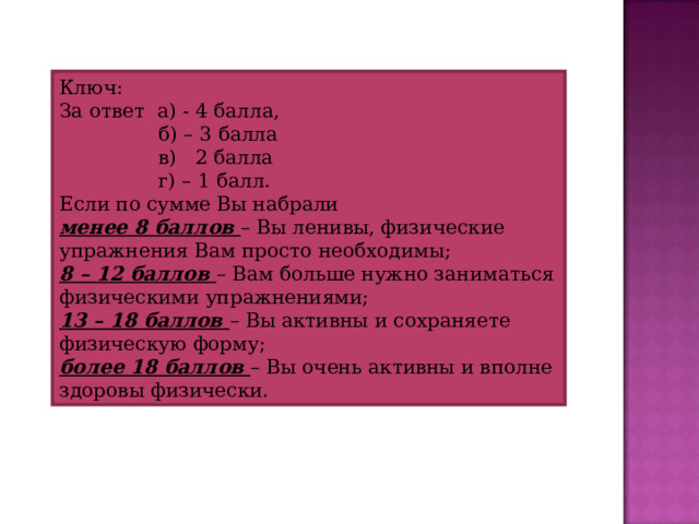 Ключ: За ответ а) - 4 балла,  б) – 3 балла  в) 2 балла  г) – 1 балл. Если по сумме Вы набрали менее 8 баллов  – Вы ленивы, физические упражнения Вам просто необходимы; 8 – 12 баллов  – Вам больше нужно заниматься физическими упражнениями; 13 – 18 баллов  – Вы активны и сохраняете физическую форму; более 18 баллов  – Вы очень активны и вполне здоровы физически. 